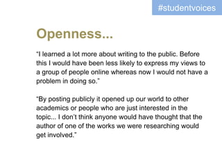 “I learned a lot more about writing to the public. Before
this I would have been less likely to express my views to
a group of people online whereas now I would not have a
problem in doing so.”
“By posting publicly it opened up our world to other
academics or people who are just interested in the
topic... I don’t think anyone would have thought that the
author of one of the works we were researching would
get involved.”
#studentvoices
Openness...
 