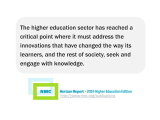 The higher education sector has reached a
critical point where it must address the
innovations that have changed the way its
learners, and the rest of society, seek and
engage with knowledge.
http://www.nmc.org/publications
 