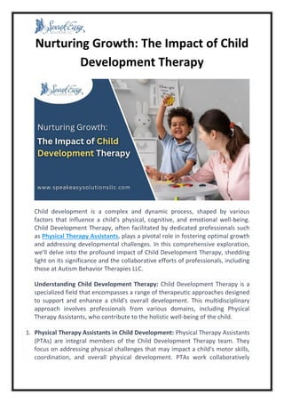 Nurturing Growth: The Impact of Child
Development Therapy
Child development is a complex and dynamic process, shaped by various
factors that influence a child's physical, cognitive, and emotional well-being.
Child Development Therapy, often facilitated by dedicated professionals such
as Physical Therapy Assistants, plays a pivotal role in fostering optimal growth
and addressing developmental challenges. In this comprehensive exploration,
we'll delve into the profound impact of Child Development Therapy, shedding
light on its significance and the collaborative efforts of professionals, including
those at Autism Behavior Therapies LLC.
Understanding Child Development Therapy: Child Development Therapy is a
specialized field that encompasses a range of therapeutic approaches designed
to support and enhance a child's overall development. This multidisciplinary
approach involves professionals from various domains, including Physical
Therapy Assistants, who contribute to the holistic well-being of the child.
1. Physical Therapy Assistants in Child Development: Physical Therapy Assistants
(PTAs) are integral members of the Child Development Therapy team. They
focus on addressing physical challenges that may impact a child's motor skills,
coordination, and overall physical development. PTAs work collaboratively
 