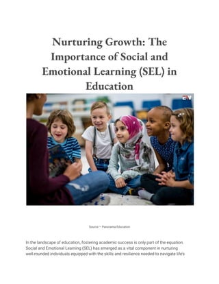 Nurturing Growth: The
Importance of Social and
Emotional Learning (SEL) in
Education
Source – Panorama Education
In the landscape of education, fostering academic success is only part of the equation.
Social and Emotional Learning (SEL) has emerged as a vital component in nurturing
well-rounded individuals equipped with the skills and resilience needed to navigate life’s
 