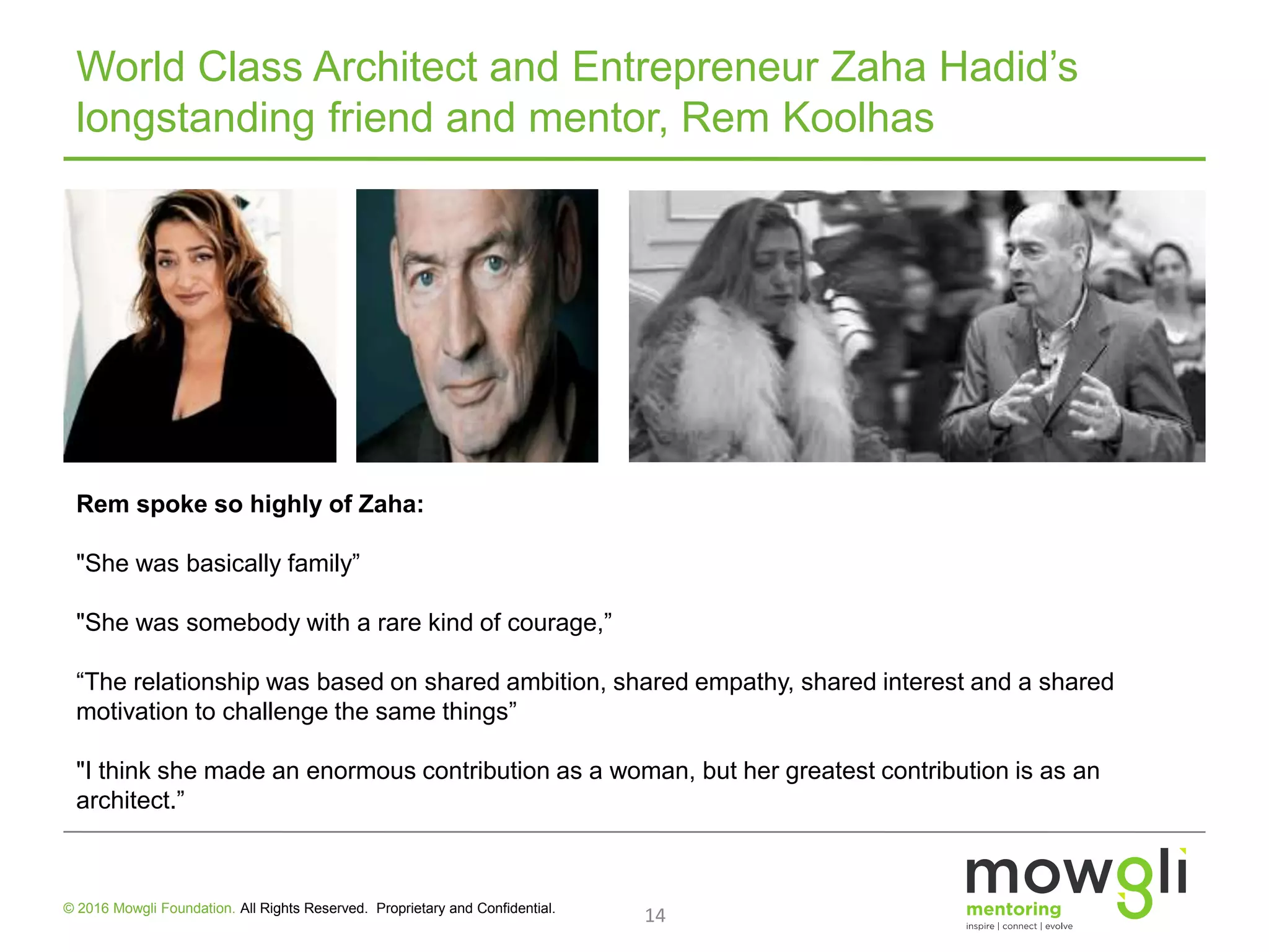 World Class Architect and Entrepreneur Zaha Hadid’s
longstanding friend and mentor, Rem Koolhas
14© 2016 Mowgli Foundation. All Rights Reserved. Proprietary and Confidential.
Rem spoke so highly of Zaha:
"She was basically family”
"She was somebody with a rare kind of courage,”
“The relationship was based on shared ambition, shared empathy, shared interest and a shared
motivation to challenge the same things”
"I think she made an enormous contribution as a woman, but her greatest contribution is as an
architect.”
 