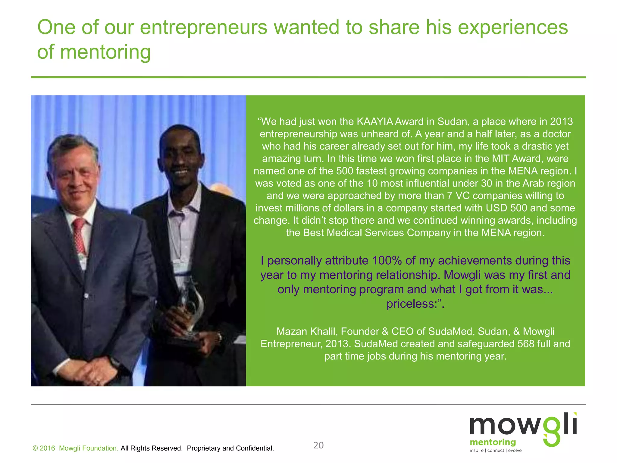 One of our entrepreneurs wanted to share his experiences
of mentoring
“We had just won the KAAYIA Award in Sudan, a place where in 2013
entrepreneurship was unheard of. A year and a half later, as a doctor
who had his career already set out for him, my life took a drastic yet
amazing turn. In this time we won first place in the MIT Award, were
named one of the 500 fastest growing companies in the MENA region. I
was voted as one of the 10 most influential under 30 in the Arab region
and we were approached by more than 7 VC companies willing to
invest millions of dollars in a company started with USD 500 and some
change. It didn’t stop there and we continued winning awards, including
the Best Medical Services Company in the MENA region.
I personally attribute 100% of my achievements during this
year to my mentoring relationship. Mowgli was my first and
only mentoring program and what I got from it was...
priceless:”.
Mazan Khalil, Founder & CEO of SudaMed, Sudan, & Mowgli
Entrepreneur, 2013. SudaMed created and safeguarded 568 full and
part time jobs during his mentoring year.
20© 2016 Mowgli Foundation. All Rights Reserved. Proprietary and Confidential.
 