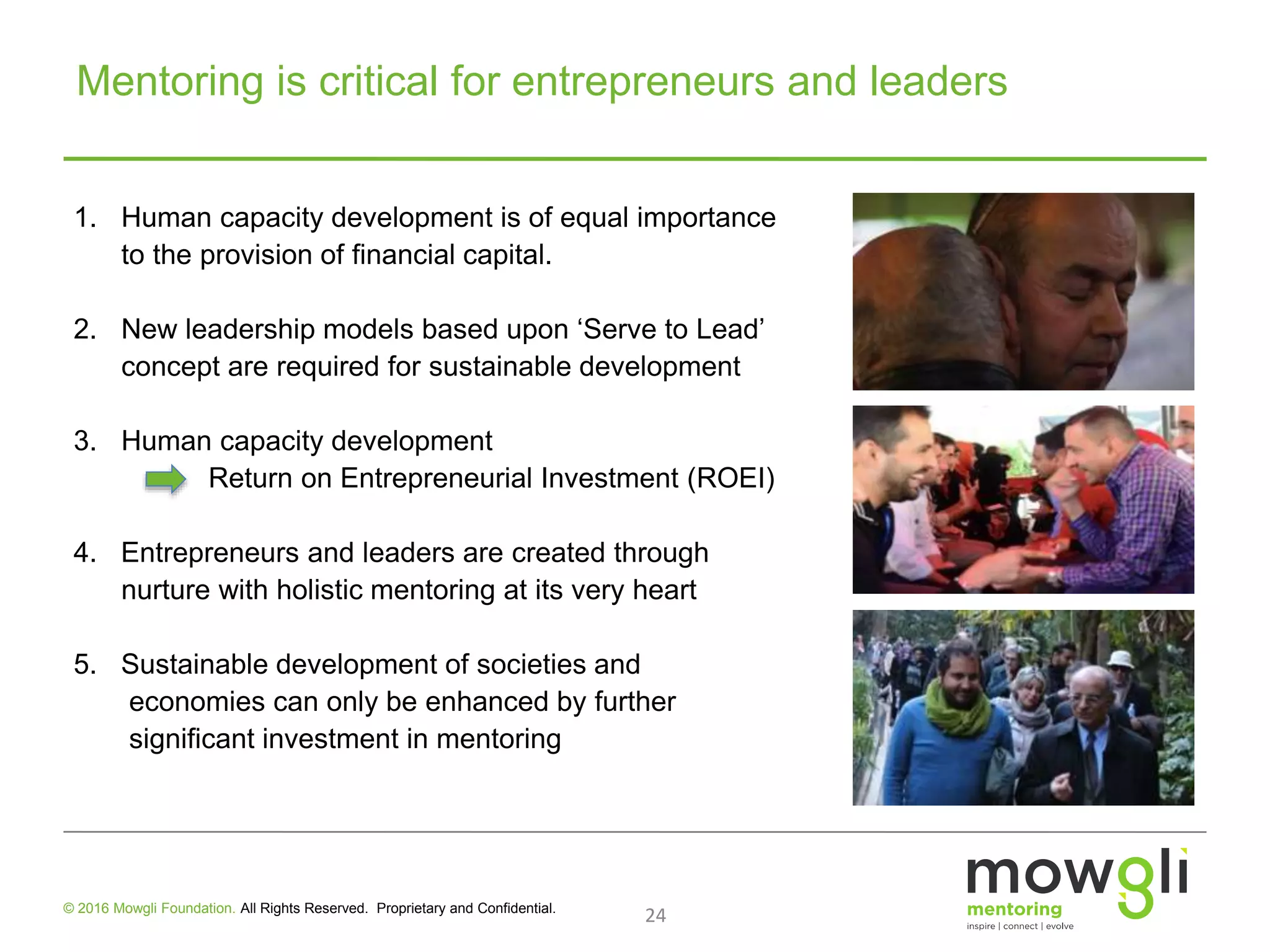 24© 2016 Mowgli Foundation. All Rights Reserved. Proprietary and Confidential.
1. Human capacity development is of equal importance
to the provision of financial capital.
2. New leadership models based upon ‘Serve to Lead’
concept are required for sustainable development
3. Human capacity development
Return on Entrepreneurial Investment (ROEI)
4. Entrepreneurs and leaders are created through
nurture with holistic mentoring at its very heart
5. Sustainable development of societies and
economies can only be enhanced by further
significant investment in mentoring
Mentoring is critical for entrepreneurs and leaders
 