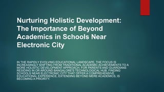 Nurturing Holistic Development:
The Importance of Beyond
Academics in Schools Near
Electronic City
IN THE RAPIDLY EVOLVING EDUCATIONAL LANDSCAPE, THE FOCUS IS
INCREASINGLY SHIFTING FROM TRADITIONAL ACADEMIC ACHIEVEMENTS TO A
MORE HOLISTIC DEVELOPMENT APPROACH. FOR PARENTS AND GUARDIANS
RESIDING IN OR AROUND BANGALORE'S TECHNOLOGICAL HUB, FINDING
SCHOOLS NEAR ELECTRONIC CITY THAT OFFER A COMPREHENSIVE
EDUCATIONAL EXPERIENCE, EXTENDING BEYOND MERE ACADEMICS, IS
BECOMING A PRIORITY.
 