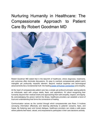 Nurturing Humanity in Healthcare: The
Compassionate Approach to Patient
Care By Robert Goodman MD
Robert Goodman MD stated that in the labyrinth of healthcare, where diagnoses, treatments,
and outcomes often dominate discussions, it's easy to overlook compassionate patient care's
intangible yet profoundly impactful element. Beyond medical expertise and technological
advancements lies a fundamental truth: the healing power of human connection and empathy.
At the heart of compassionate patient care lies a simple yet profound principle: seeing patients
as individuals, each with unique needs, fears, and aspirations. It's about recognizing their
humanity beyond their medical charts and approaching them with empathy, respect, and dignity.
By acknowledging the person behind the illness, healthcare providers can establish a bond of
trust and understanding that forms the cornerstone of healing.
Communication serves as the conduit through which compassionate care flows. It involves
conveying information effectively and listening attentively to patients' concerns, fears, and
hopes. By fostering open and honest dialogue, healthcare providers can create a safe space
where patients feel heard, valued, and empowered to participate in their care decisions actively.
 