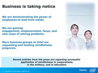 Business is taking notice

We are demonstrating the power of
employees to lead from inside.


We are gaining engagement,
empowerment, focus, and new ways of
solving problems.


More business groups at Intel are
requesting and funding mindfulness
programs.



                       Recent articles from the press are reporting successful
                            application of mindfulness in corporations,
                                   in the military, and in education.

10   Copyright © 2013, Intel Corporation. All rights reserved.
 