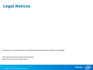 Legal Notices




This presentation is for informational purposes only. INTEL MAKES NO WARRANTIES, EXPRESS OR IMPLIED, IN THIS SUMMARY.

Intel and the Intel logo are trademarks of Intel Corporation in the U.S. and/or other countries.

* Other names and brands may be claimed as the property of others.
Copyright © 2013, Intel Corporation. All rights reserved.




2    Copyright © 2013, Intel Corporation. All rights reserved.
 