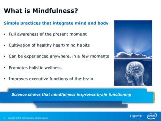 What is Mindfulness?
Simple practices that integrate mind and body

• Full awareness of the present moment

• Cultivation of healthy heart/mind habits

• Can be experienced anywhere, in a few moments

• Promotes holistic wellness

• Improves executive functions of the brain


        Science shows that mindfulness improves brain functioning




4   Copyright © 2013, Intel Corporation. All rights reserved.
 