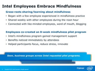 Intel Employees Embrace Mindfulness
      Grass-roots sharing/learning about mindfulness
      • Began with a few employee experienced in mindfulness practice
      • Shared weekly with other employees during the noon hour
      • Connected with like-minded employees, word of mouth, blogging


      Employees co-created an 8-week mindfulness pilot program
      • Intel’s mindfulness program gained management support
      • Benefits noticed immediately by attendees
      • Helped participants focus, reduce stress, innovate



         Soon, business groups across Intel requested pilot programs.




6   Copyright © 2013, Intel Corporation. All rights reserved.
 
