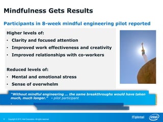 Mindfulness Gets Results
Participants in 8-week mindful engineering pilot reported

    Higher levels of:
    • Clarity and focused attention
    • Improved work effectiveness and creativity
    • Improved relationships with co-workers


    Reduced levels of:
    • Mental and emotional stress
    • Sense of overwhelm

       “Without mindful engineering … the same breakthroughs would have taken
       much, much longer.” - pilot participant
       .


8   Copyright © 2013, Intel Corporation. All rights reserved.
 