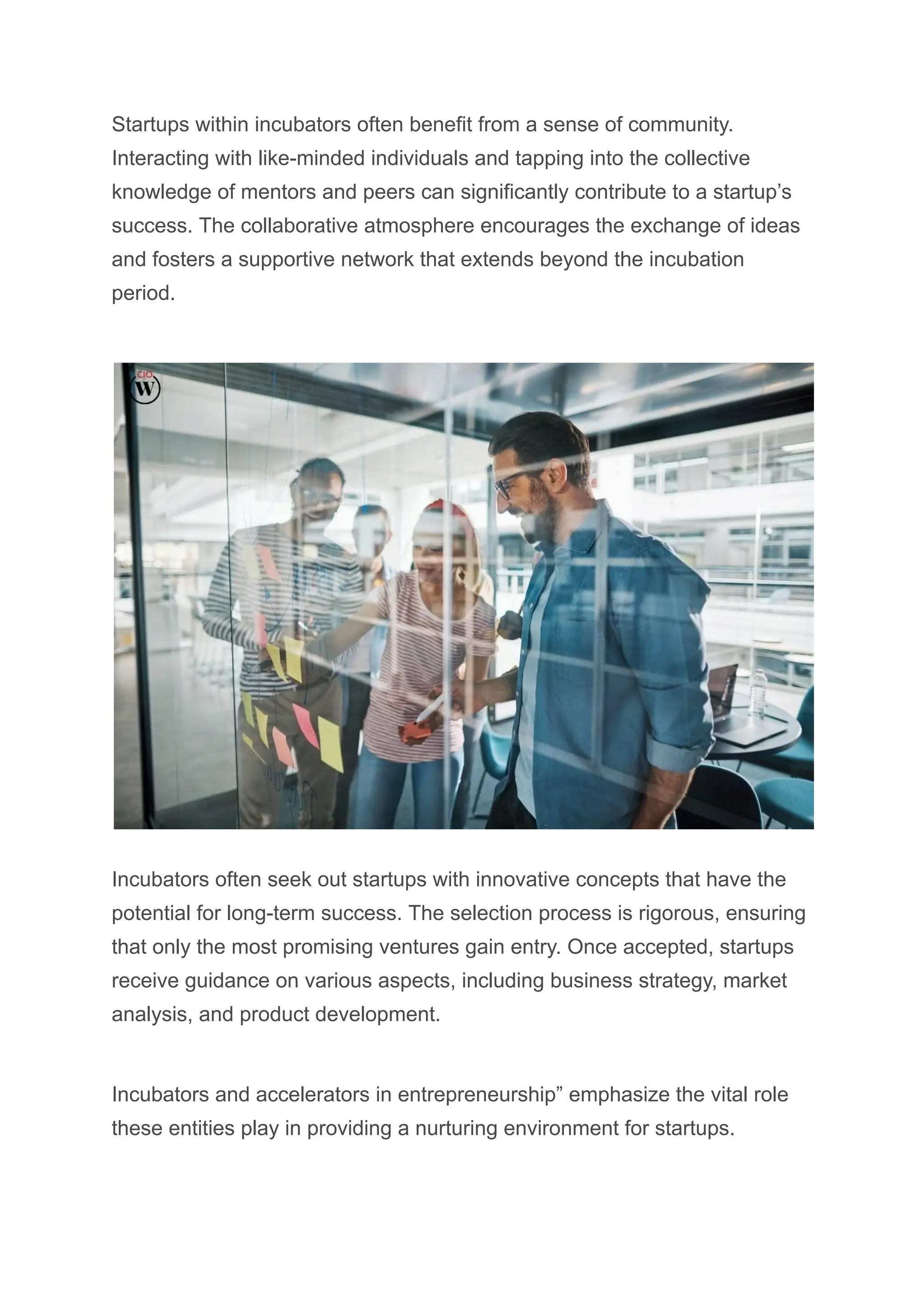 Startups within incubators often benefit from a sense of community.
Interacting with like-minded individuals and tapping into the collective
knowledge of mentors and peers can significantly contribute to a startup’s
success. The collaborative atmosphere encourages the exchange of ideas
and fosters a supportive network that extends beyond the incubation
period.
Incubators often seek out startups with innovative concepts that have the
potential for long-term success. The selection process is rigorous, ensuring
that only the most promising ventures gain entry. Once accepted, startups
receive guidance on various aspects, including business strategy, market
analysis, and product development.
Incubators and accelerators in entrepreneurship” emphasize the vital role
these entities play in providing a nurturing environment for startups.
 