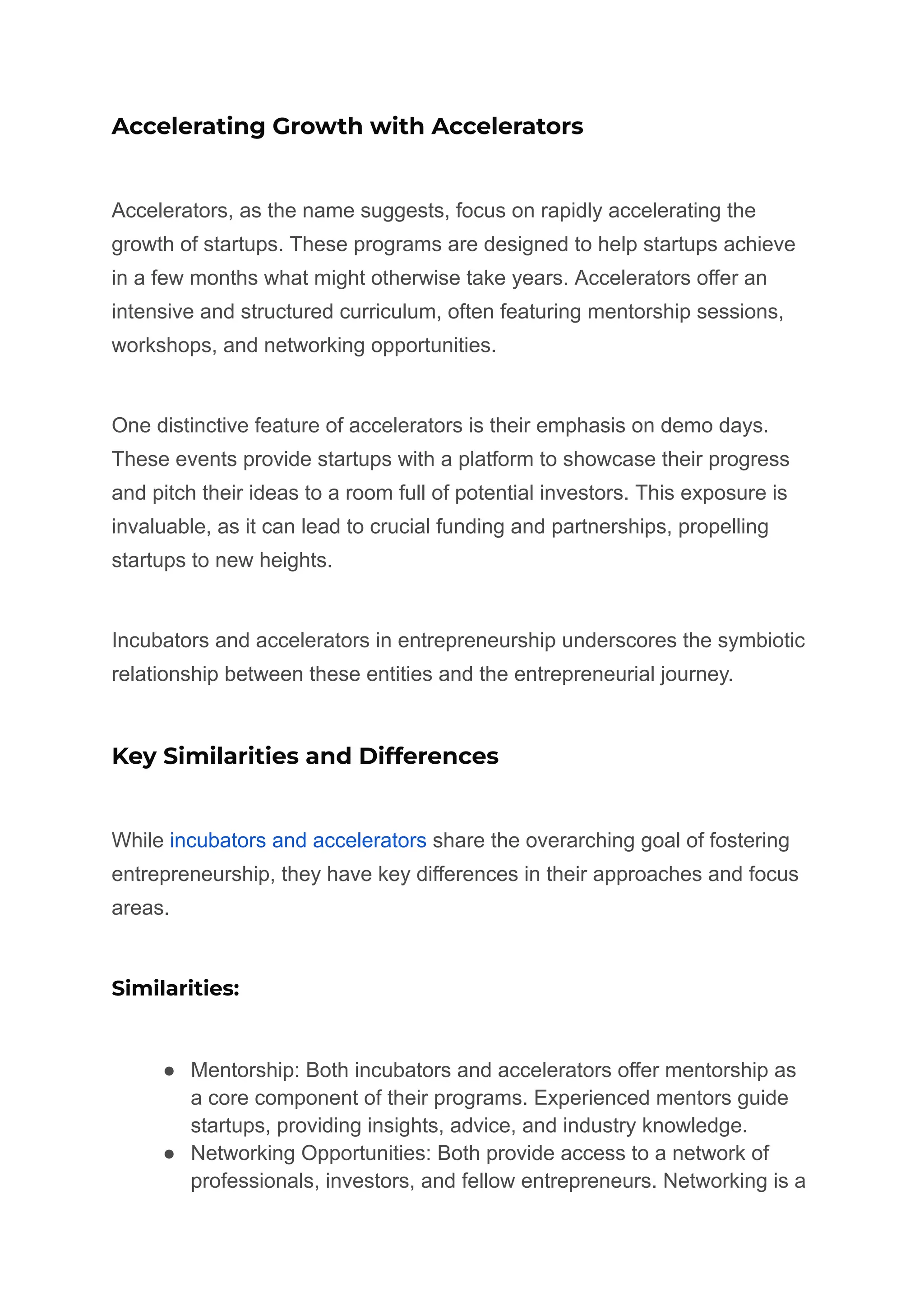 Accelerating Growth with Accelerators
Accelerators, as the name suggests, focus on rapidly accelerating the
growth of startups. These programs are designed to help startups achieve
in a few months what might otherwise take years. Accelerators offer an
intensive and structured curriculum, often featuring mentorship sessions,
workshops, and networking opportunities.
One distinctive feature of accelerators is their emphasis on demo days.
These events provide startups with a platform to showcase their progress
and pitch their ideas to a room full of potential investors. This exposure is
invaluable, as it can lead to crucial funding and partnerships, propelling
startups to new heights.
Incubators and accelerators in entrepreneurship underscores the symbiotic
relationship between these entities and the entrepreneurial journey.
Key Similarities and Differences
While incubators and accelerators share the overarching goal of fostering
entrepreneurship, they have key differences in their approaches and focus
areas.
Similarities:
● Mentorship: Both incubators and accelerators offer mentorship as
a core component of their programs. Experienced mentors guide
startups, providing insights, advice, and industry knowledge.
● Networking Opportunities: Both provide access to a network of
professionals, investors, and fellow entrepreneurs. Networking is a
 