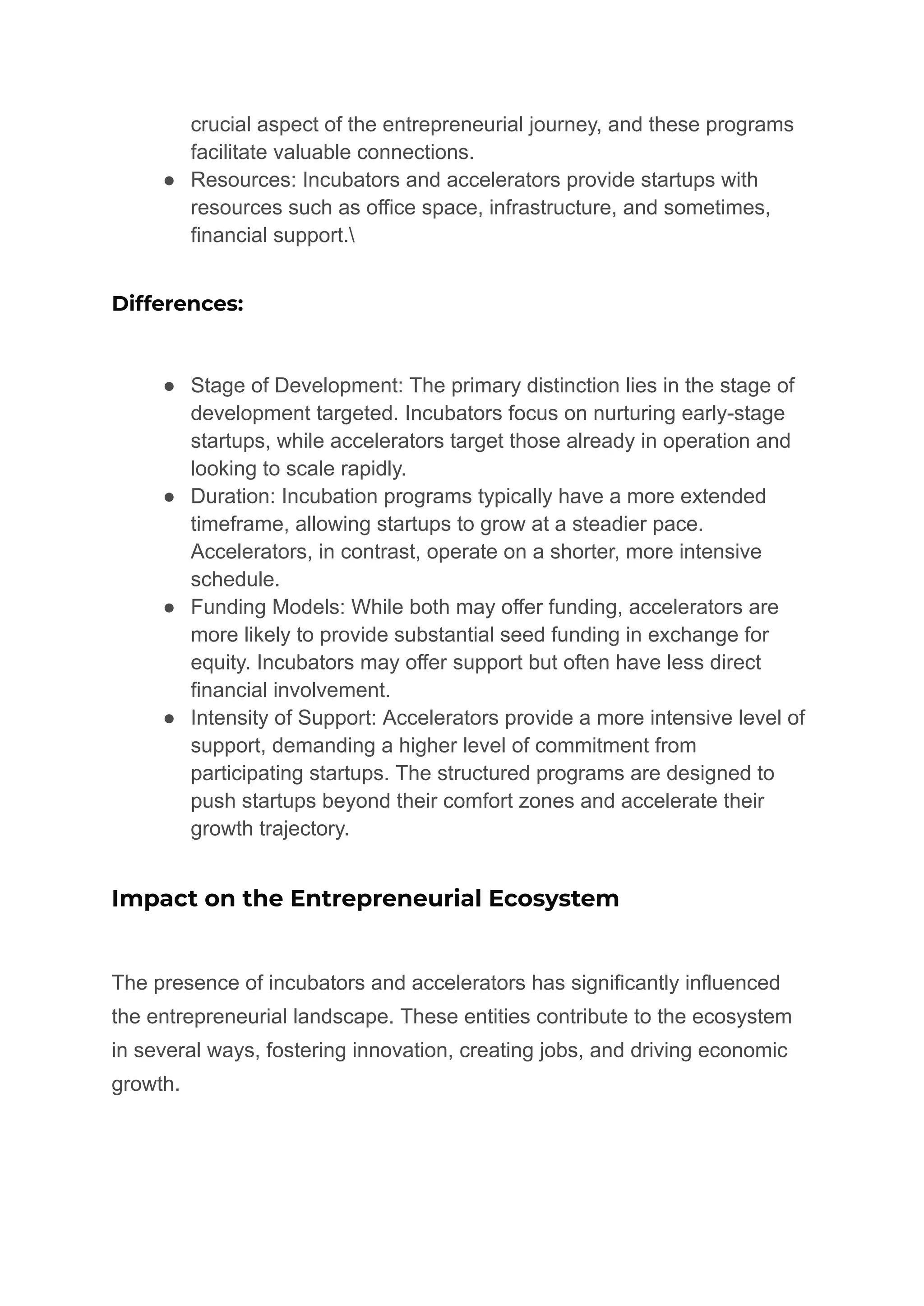 crucial aspect of the entrepreneurial journey, and these programs
facilitate valuable connections.
● Resources: Incubators and accelerators provide startups with
resources such as office space, infrastructure, and sometimes,
financial support.
Differences:
● Stage of Development: The primary distinction lies in the stage of
development targeted. Incubators focus on nurturing early-stage
startups, while accelerators target those already in operation and
looking to scale rapidly.
● Duration: Incubation programs typically have a more extended
timeframe, allowing startups to grow at a steadier pace.
Accelerators, in contrast, operate on a shorter, more intensive
schedule.
● Funding Models: While both may offer funding, accelerators are
more likely to provide substantial seed funding in exchange for
equity. Incubators may offer support but often have less direct
financial involvement.
● Intensity of Support: Accelerators provide a more intensive level of
support, demanding a higher level of commitment from
participating startups. The structured programs are designed to
push startups beyond their comfort zones and accelerate their
growth trajectory.
Impact on the Entrepreneurial Ecosystem
The presence of incubators and accelerators has significantly influenced
the entrepreneurial landscape. These entities contribute to the ecosystem
in several ways, fostering innovation, creating jobs, and driving economic
growth.
 