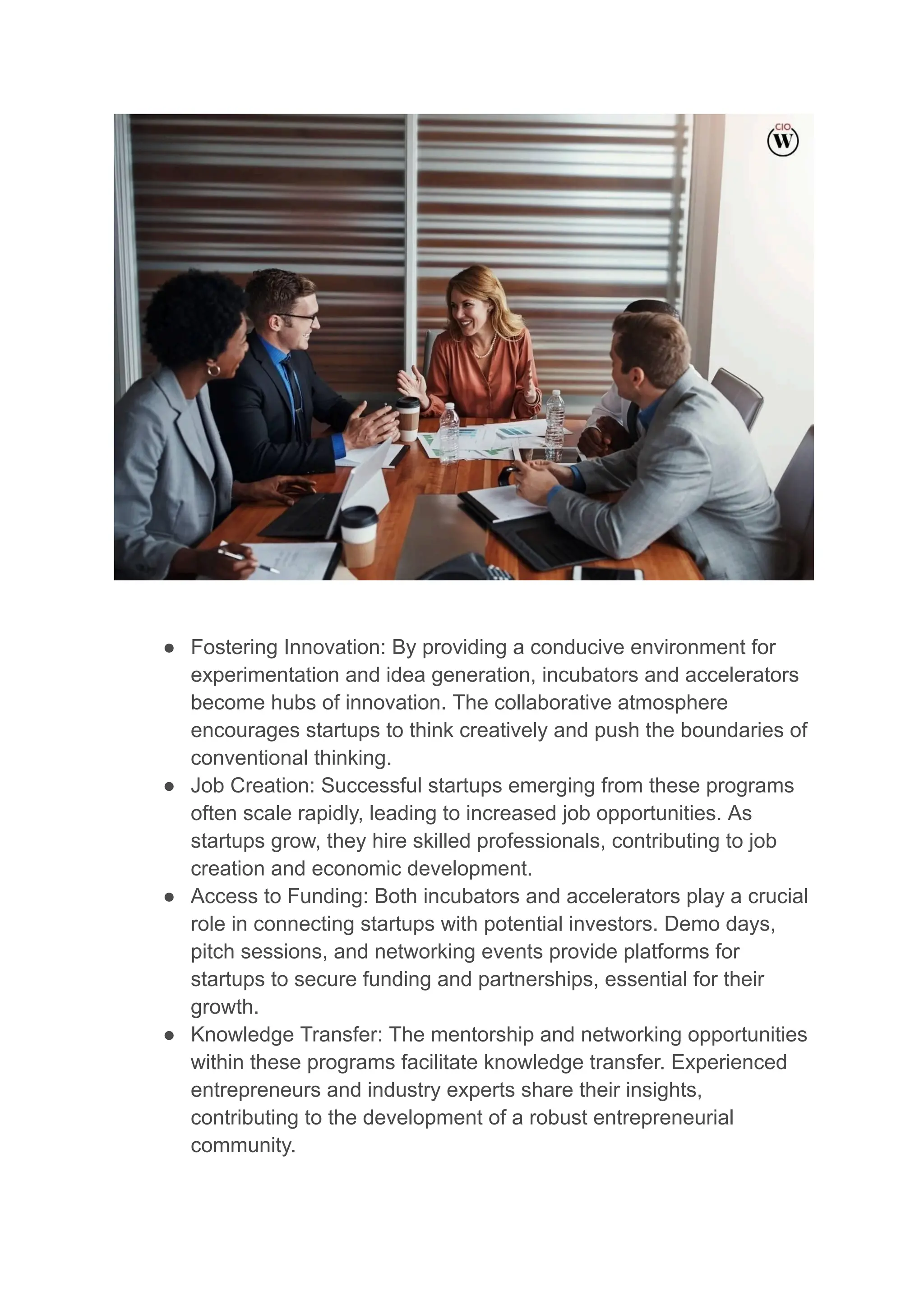 ● Fostering Innovation: By providing a conducive environment for
experimentation and idea generation, incubators and accelerators
become hubs of innovation. The collaborative atmosphere
encourages startups to think creatively and push the boundaries of
conventional thinking.
● Job Creation: Successful startups emerging from these programs
often scale rapidly, leading to increased job opportunities. As
startups grow, they hire skilled professionals, contributing to job
creation and economic development.
● Access to Funding: Both incubators and accelerators play a crucial
role in connecting startups with potential investors. Demo days,
pitch sessions, and networking events provide platforms for
startups to secure funding and partnerships, essential for their
growth.
● Knowledge Transfer: The mentorship and networking opportunities
within these programs facilitate knowledge transfer. Experienced
entrepreneurs and industry experts share their insights,
contributing to the development of a robust entrepreneurial
community.
 