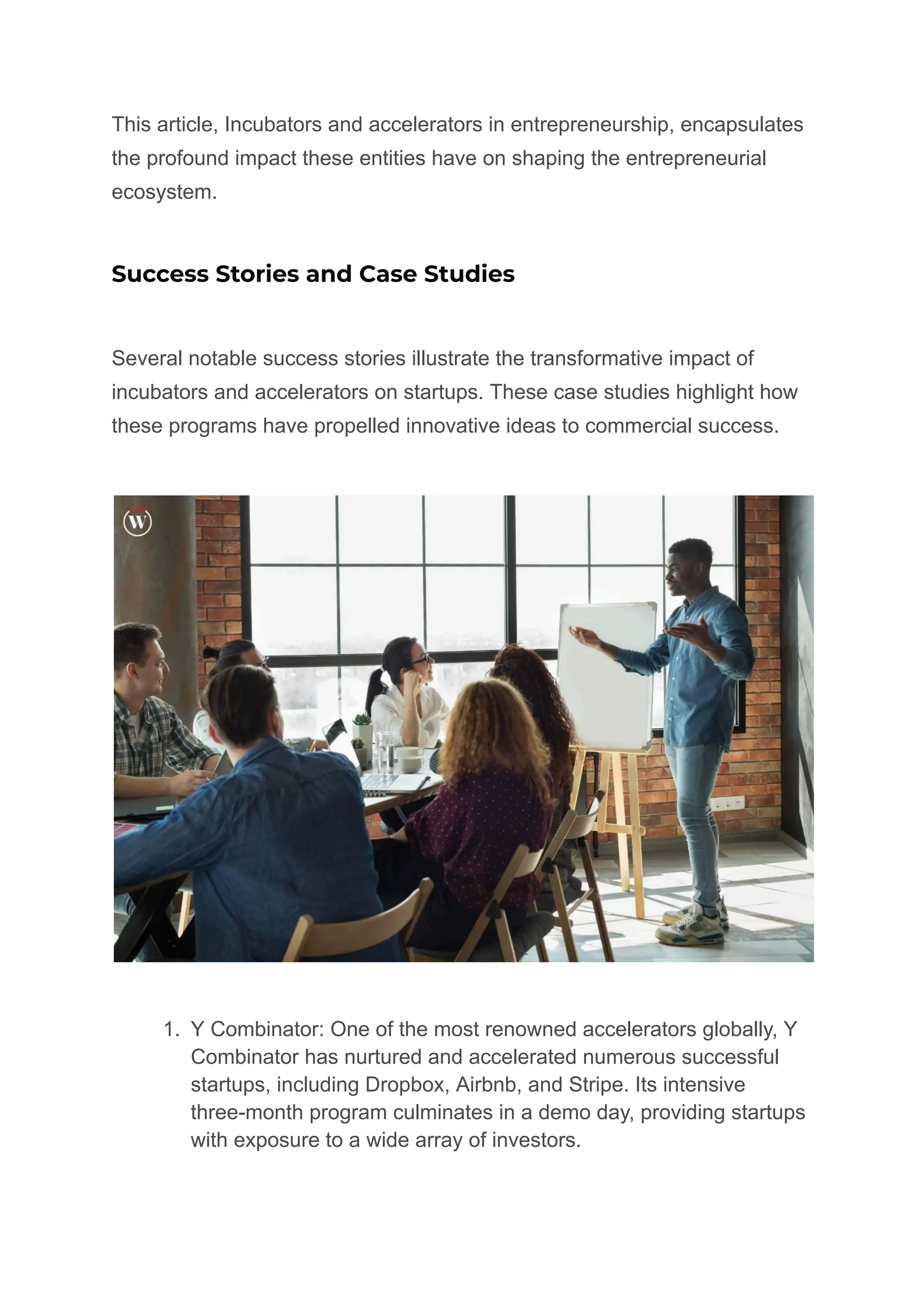 This article, Incubators and accelerators in entrepreneurship, encapsulates
the profound impact these entities have on shaping the entrepreneurial
ecosystem.
Success Stories and Case Studies
Several notable success stories illustrate the transformative impact of
incubators and accelerators on startups. These case studies highlight how
these programs have propelled innovative ideas to commercial success.
1. Y Combinator: One of the most renowned accelerators globally, Y
Combinator has nurtured and accelerated numerous successful
startups, including Dropbox, Airbnb, and Stripe. Its intensive
three-month program culminates in a demo day, providing startups
with exposure to a wide array of investors.
 