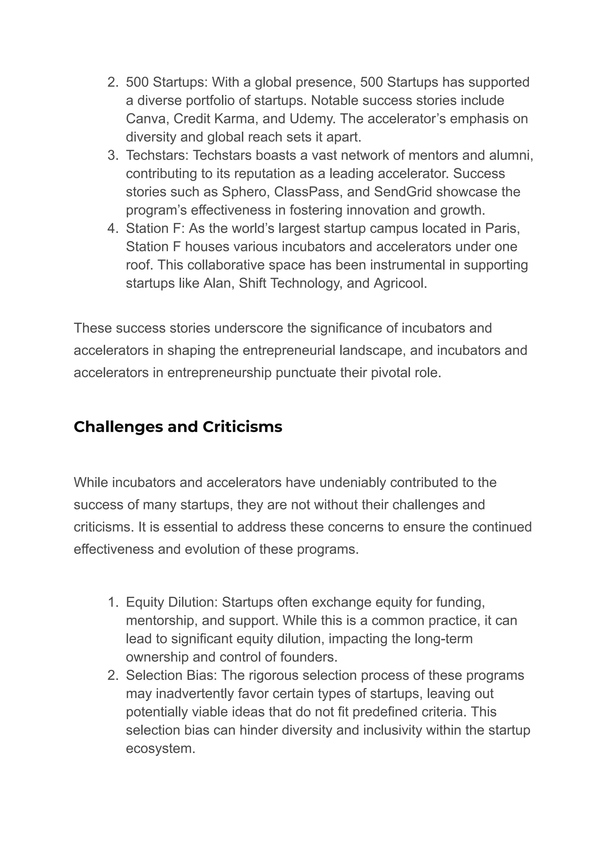 2. 500 Startups: With a global presence, 500 Startups has supported
a diverse portfolio of startups. Notable success stories include
Canva, Credit Karma, and Udemy. The accelerator’s emphasis on
diversity and global reach sets it apart.
3. Techstars: Techstars boasts a vast network of mentors and alumni,
contributing to its reputation as a leading accelerator. Success
stories such as Sphero, ClassPass, and SendGrid showcase the
program’s effectiveness in fostering innovation and growth.
4. Station F: As the world’s largest startup campus located in Paris,
Station F houses various incubators and accelerators under one
roof. This collaborative space has been instrumental in supporting
startups like Alan, Shift Technology, and Agricool.
These success stories underscore the significance of incubators and
accelerators in shaping the entrepreneurial landscape, and incubators and
accelerators in entrepreneurship punctuate their pivotal role.
Challenges and Criticisms
While incubators and accelerators have undeniably contributed to the
success of many startups, they are not without their challenges and
criticisms. It is essential to address these concerns to ensure the continued
effectiveness and evolution of these programs.
1. Equity Dilution: Startups often exchange equity for funding,
mentorship, and support. While this is a common practice, it can
lead to significant equity dilution, impacting the long-term
ownership and control of founders.
2. Selection Bias: The rigorous selection process of these programs
may inadvertently favor certain types of startups, leaving out
potentially viable ideas that do not fit predefined criteria. This
selection bias can hinder diversity and inclusivity within the startup
ecosystem.
 