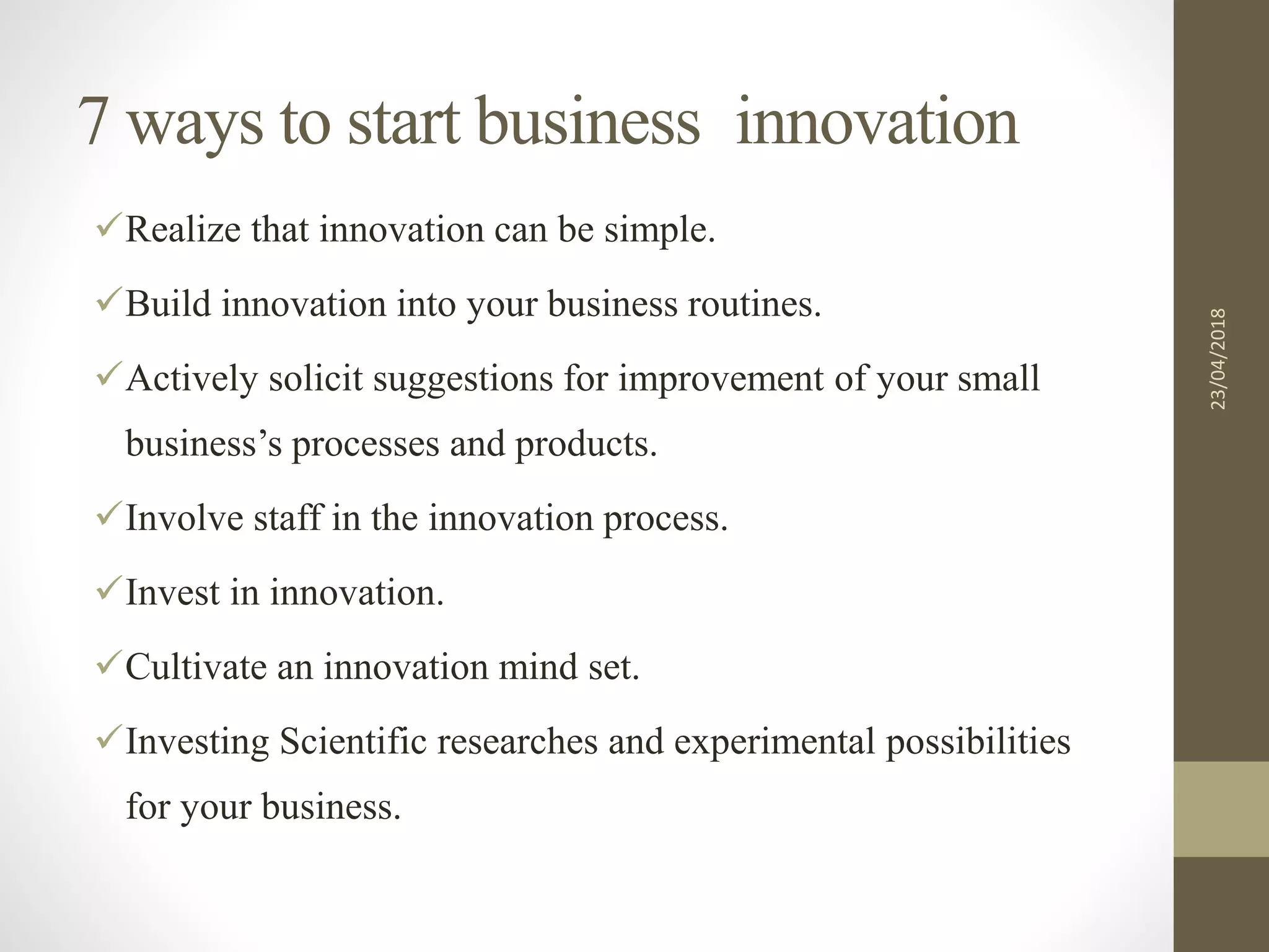 7 ways to start business0innovation
Realize that innovation can be simple.
Build innovation into your business routines.
Actively solicit suggestions for improvement of your small
business’s processes and products.
Involve staff in the innovation process.
Invest in innovation.
Cultivate an innovation mind set.
Investing Scientific researches and experimental possibilities
for your business.
23/04/2018
 