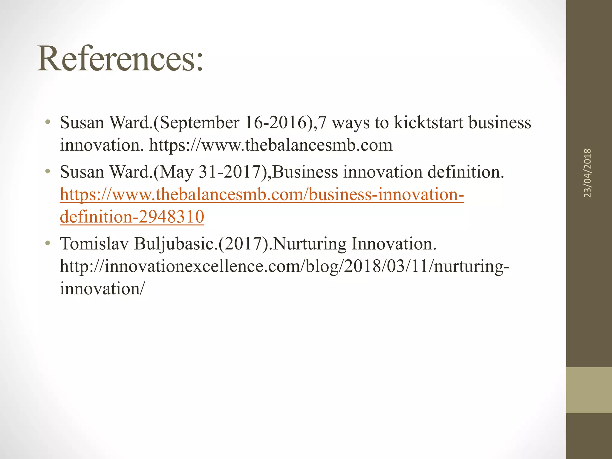 References:
• Susan Ward.(September 16-2016),7 ways to kicktstart business
innovation. https://www.thebalancesmb.com
• Susan Ward.(May 31-2017),Business innovation definition.
https://www.thebalancesmb.com/business-innovation-
definition-2948310
• Tomislav Buljubasic.(2017).Nurturing Innovation.
http://innovationexcellence.com/blog/2018/03/11/nurturing-
innovation/
23/04/2018
 