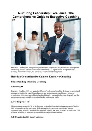 Nurturing Leadership Excellence: The
Comprehensive Guide to Executive Coaching
Executive Coaching has emerged as a powerful tool for personal and professional development,
specifically tailored for individuals in leadership roles. As organizations navigate an ever-
evolving business landscape, the role of EC becomes increasingly vital.
Here is a Comprehensive Guide to Executive Coaching:
Understanding Executive Coaching
1. Defining EC
Executive Coaching (EC) is a specialized form of professional coaching designed to support and
enhance the leadership capabilities of executives, senior managers, and leaders within an
organization. It involves a confidential and collaborative partnership between the coach and the
executive to achieve specific professional and organizational goals.
2. The Purpose of EC
The primary purpose of EC is to facilitate the personal and professional development of leaders.
This includes improving leadership skills, enhancing decision-making abilities, honing
communication strategies, and fostering a growth mindset. EC aims to unlock an individual’s full
potential, resulting in improved performance and organizational success.
3. Differentiating EC from Mentoring
 