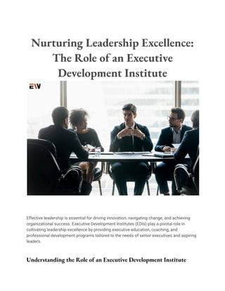 Nurturing Leadership Excellence:
The Role of an Executive
Development Institute
Effective leadership is essential for driving innovation, navigating change, and achieving
organizational success. Executive Development Institutes (EDIs) play a pivotal role in
cultivating leadership excellence by providing executive education, coaching, and
professional development programs tailored to the needs of senior executives and aspiring
leaders.
Understanding the Role of an Executive Development Institute
 