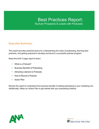Best Practices Report:
Nurture Prospects & Leads with Podcasts
Executive Summary:
This report provides practical advice for understanding the value of podcasting, learning best
practices, and getting prepared to develop and launch a successful podcast program.
Read this brief 7-page report to learn:
• What is a Podcast?
• Business Benefits of Podcasting
• Attracting Listeners to Podcasts
• How to Record a Podcast
• Action Plan
Review this report to understand the business benefits of adding podcasting to your marketing mix.
Additionally, follow our Action Plan to get started with your podcasting initiative.
 