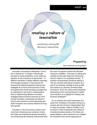 AUGUST 2010




                             creating a culture of
                                  innovation
                                    nurturing successful
                                    business innovation




                                                                                     Prepared by 
                                                                       Helmut Albrecht and Andy Martin 


   Innovation. According to Wikepedia, innova­        fill a void of customer needs that otherwise 
tion is defined as “a change in the thought           had gone unfulfilled.  It focuses on editing and 
process for doing something, or the useful ap­        carrying out the right ideas and introducing 
plication of new inventions or discoveries.”  In      them to market in an expedited manner.  A 
different industries it implies different meanings    question all businesses should be asking is 
and thought processes. It has become the              “are we currently embracing innovation as a 
buzzword for global companies seeking new             part of our business strategy to drive growth 
strategies as a result of the economic crises.        and improve our chances of market share 
Companies both small and large are beginning          dominance. And if not, what are the obstacles 
to understand a new truth in understanding            preventing us from moving forward in explor­
that by implementing effective innovation             ing innovation as a catalyst for creating new 
strategies beyond product and price or incre­         business strategies?”  
mental innovation, businesses can attract a 
host of extra clients but most importantly gen­          It’s no surprise that many businesses shy 
erate innovative new revenue streams for long­        away from investing in innovation during a re­
term growth.                                          cession with the common misperception that 
                                                      in order to innovate, millions of dollars must 
   Innovation in the 21st century means much          be spent in order to generate new outlets of 
more than introducing new products. Innova­           innovative business options. For those com­
tion today encompasses business reinvention           panies willing to view a downturn as a catalyst 
and introducing new products and services that        for innovation and a prime opportunity to  
 