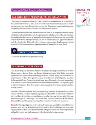 MODULE - VII
Yoga : A Way of
Life
Notes
143PSYCHOLOGY SECONDARY COURSE
Nurturing the Whole Being:An Indian Perspective
26.1 WHOLISTIC PERSONALITY: AN INDIAN VIEW
Thetermpersonalitygenerallyreferstothekindofpersonanindividualis.Itcomesfrom
the Latin word ‘persona’ a mask worn in Greek and Roman theaters by actors to enable
each actor to play several roles. It also means that the external appearance of a person
comprising the characteristics that are accessible to other persons.
TheIndianthinkersvisualizedhumanexistenceintermsofanintegratedstructurehaving
spiritualaswellasmaterialaspects.InUpanishadstheself,theatmanortheconsciousness
is considered as the real core of personality. Consciousness is the eternal and immutable
aspect of existence. Thus personality can not be taken as physical appearance (body)
only. It extends to the different levels of existence incorporating the physical, social and
spirituallevels.Letustrytolearnaboutthismodelofpersonalityinsomedetail.
INTEXT QUESTIONS 26.1
1. Describe the Indian concept of personality.
_______________________________________________________________
26.2 THEORY OF TRIGUNAS
This theory proposes that entire existence in nature is made up of combination of three
Gunas namely Sattwa, Rajas and Tamas. Sattwa represents light, Rajas represents
dynamism andTamas represents lethargy or inertia. Human beings too are mixtures or
combinations of these three qualities. Geeta describes how different people under the
influence of different Gunas behave in diverse ways. Human development is examined
withreferencetomovementfromTamastoRajasandthentoSattwa.Thehigheststageis
astateofbeingabovethesethreegunas.LetusstudyaboutthreeGunasandpersonalities
related to them .
Sattwik: This kind of person functions moderately in eating, sleeping and performing
variousactivities.Heorshemeditatesregularly,anddoesallhisorherworkasworshipof
the Lord. People love this person and this person also loves and helps people. He or she
radiates the light of knowledge. Guru Nanak Dev, Hazrat Nizamuddin, Kabir, Meera,
Purandar Das, and Thyagaraj are some of the examples of such evolved persons.
Rajasik: This type of person is very active, dynamic and addicted to work. If he or she
does not have work to do, he or she will feel restless. This kind of a person likes to eat
spicyfood.Heorsheisfondofentertainment,sittingatoneplaceandobservingsilenceis
difficultforhimorher.Suchpersonsareoftenfoundinthebusinessworld.
 