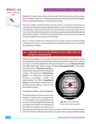 MODULE - VII
Yoga : A Way of
Life
Psychology Secondary Course
Notes
PSYCHOLOGY SECONDARY COURSE144
Nurturing the Whole Being:An Indian Perspective
Tamasik:Thistypeofpersondoesnotliketowork.Heorshegetsuplateinthemorning.
Theyarefailuresintheirlives.Nobodylikesthembecausetheyaredirty,idleandlethargic.
Peopleusuallykeepthemselvesawayfromsuchpersons.
The three qualities mentioned above are not exclusive. Each and every person is a
combinationofthesethreegunasindifferentdegrees.Insome,Sattwikispredominant,in
some Rajasik is and in some Tamasik. However all the three are present in each of us to
someextent.Personalitydevelopmentinvolvesachievingandmaintainingtherightproportion
of these three qualities. It should be noted that Rajasik is necessary to some extent but
Tamasik should be tried to be kept at the minimum.
Now we come to another way of looking at our existence which sees human beings
consisting of five levels. Let us examine them in detail and also the ways in which life
developsalongwiththem.
26.3 THEORY OF PANCH KOSHAS (FIVE SHEATHS OF
HUMAN EXISTENCE)
Taittiriya Upanishad gives the concept of Panch Koshas and their development. It says
that starting fromAnnamaya Kosha and reaching theAnandamaya Kosh, our existence
has 5 layers or sheaths called Koshas.The gross body that we see is Annamaya Kosha.
The subtler body made of pranic energy is called as Pranamaya Kosha or vital sheath.
The third kosha is Manomaya Kosha or
mentalsheathcomprisedofone’sfeelingsand
emotions. The fourth one is Vijnanamaya
Kosha. It is comprised of imagination,
memory, knowledge, insight and
understanding. The fifth is Anandmaya
Kosha or sheath of bliss. Its characteristics
are creativity, joy and bliss. Let us examine
thesesheathsindetail.
1)Annamaya Kosha : The Food Sheath
Thephysicalbody,theoutermostpartofour
existenceistermedastheAnnamayaKosha
or Food Sheath. It has emerged from the
essenceoffoodassimilatedbythefatherand
nourishedinthewombbythefoodtakenby
the mother. It continues to exist because of
food consumed and ultimately, after death, goes back to fertilize the earth and becomes
food.Thesubstanceofthephysicalstructure,risingfromfood,existinginfoodandgoing
Fig. 26.1: Panch Koshas:
Framework of personality
 