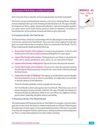 MODULE - VII
Yoga : A Way of
Life
Notes
145PSYCHOLOGY SECONDARY COURSE
Nurturing the Whole Being:An Indian Perspective
back to become food, is naturally and most appropriately termed the food sheath.
The food we eat gets transformed into muscles, veins, nerves, blood and bones. If proper
exerciseandproperdietisgiventheAnnamayaKoshadevelopswell.Thesignsofhealthy
development are fitness, agility, stamina and endurance.Aperson having these qualities
can easily master motor skills and has good eye hand co-ordination. Food taken is
transformedintovariousnutritouselementsandmakesusgrowphysically.
2) Pranamaya Kosha: The Vital Sheath
ThePancha-Pranas,whicharecorrespondingtothefivephysiologicalsystemsdescribed
inAyurveda, represent the Vital Sheath. These activities which support the body take
place as a result of the air that we breath in. Hence it is termed theVital Sheath.The five
Pranascomprisingthissheathincludethefollowing:
i) Prana (The Faculty of Perception): It controls the perceptions of the five fold
stimulireceivedfromtheexternalenvironmentthroughthefivesenseorgans.
ii) Apana(TheFacultyofExcretion):Allthingsthrownoutofbodyorrejectedbythe
body such as septum, perspiration, urine, faeces, etc. are expressions ofApana.
iii) Samana (The Faculty of Digestion): Digests the food collected in the stomach.
iv) Vyana (The Faculty of Circulation): The power by which the nutrients resulting
fromthedigestedfoodareproperlycoveyedtothevariouslimbsofthebodythrough
the blood stream.
v) Udana(TheFacultyofThinking):Thecapacityinanindividualtoraisehisthoughts
fromtheirpresentlevelsoastoconceiveapossibilityoforappreciateanewprinciple
or idea-the capacity of self-education.
Thesefivefacultiesgraduallyweakenaspeopleadvanceinage.
The Vital Sheath controls and regulates the Food Sheath. When the pranas do not
functionproperly,thephysicalbodyisaffected.Thesignsofhealthydevelopmentof
PranamayaKoshaareenthusiasm,abilitytousevoiceeffectively,supplenessofbody,
perserverance,leadership,discipline,honestyandnobility.
3) Manomaya Kosha: The Mental Sheath
ThemindregulatesthePranamayaKoshaorVitalSheath.Forexample,whenthemindis
upsetduetosomeshock,thefunctionsofpranasandthebodyareaffected.Mindinterprets
theimpressionsofsenseorgans.Itstoresgoodandbadmemoriesofthepast.Itispossible
to increase the strength of mind by regular prayer, making resolutions and keeping them
up.There is a deep relationship between mind, intellect and body.
 