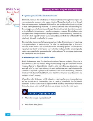 MODULE - VII
Yoga : A Way of
Life
Psychology Secondary Course
Notes
PSYCHOLOGY SECONDARY COURSE146
Nurturing the Whole Being:An Indian Perspective
4) Vijnanmaya Kosha:The Intellectual Sheath
The mind (Manas) is that which receives the external stimuli through sense organs and
communicatestheresponsestotheorgansofaction.Thoughthestimulireceivedthrough
thefivesenseorgansaredistinctanddifferentfromoneanother,anintegratedexperience
of them is brought about by the mind. The intellect (Buddhi) is the discriminating and
discerningprocesswhichexaminesandjudgesthestimulireceived.Italsocommunicates
to the mind its decision about the type of responses to be executed. The mind associates
the impressions with pleasantness or unpleasantness based on memory. The intellect
however,withitscapacitytothink,takesarationaldecisionwhichmaynotbelikedbythe
mindbutisultimatelybeneficialtotheperson.
Themindisthestorehouseofallmemoriesandknowledge.Thisstorehouseofexperience
is the guiding factor in man’s actions. The mind can also be described as the seat of
emotionsandtheintellectistoexaminetheareasinwhichtheyoperate.Themindhasthe
capacity to travel only to the ‘realms known’ but the intellect, besides remaining in the
realmsknown,canfurtherpenetrateintothe‘realmsunknown’toinvestigate,contemplate
and comprehend new discoveries.
5)Anandamaya Kosha: The Blissful sheath
This is the innermost of the five sheaths and consists ofVasanas or desires.They exist in
thesubconscious,thewayweexistduringthestateofdeep-sleep.Itisconsideredblissful,
because,whateverbetheconditioninwhichweareinourwakinganddreamstates,once
we reach, all of us experience relatively the same undisturbed peace and bliss due to the
cessation of agitation experienced by us when we are awake or dreaming. The Bliss
SheathcontrolstheintellectualSheath,sincetheintellectfunctionsunderthecontroland
guidance of one’s vasanas.
WhenalltheotherKoshasarewelldevelopedweexperienceharmonybetweentheinner
self and the outer world. This harmony gives us a sense of joy and bliss. The five sheaths
arelikethelayersofclotheswornbyapersonwhicharetotallydifferentfromthewearer.
So too, theAtman or the real self is distinct and separate from the five outer layers.
INTEXT QUESTIONS 26.2
1. What is the concept of panch koshas?
_______________________________________________________________
2. What are the three gunas?
_______________________________________________________________
 