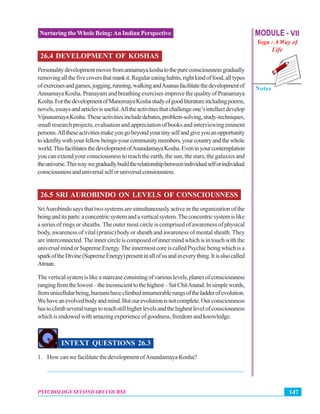 MODULE - VII
Yoga : A Way of
Life
Notes
147PSYCHOLOGY SECONDARY COURSE
Nurturing the Whole Being:An Indian Perspective
26.4 DEVELOPMENT OF KOSHAS
Personalitydevelopmentmovesfromannamayakoshatothepureconsciousnessgradually
removingallthefivecoversthatmaskit.Regulareatinghabits,rightkindoffood,alltypes
ofexercisesandgames,jogging,running,walkingandAsanasfacilitatethedevelopmentof
AnnamayaKosha.PranayamandbreathingexercisesimprovethequalityofPranamaya
Kosha.ForthedevelopmentofManomayaKoshastudyofgoodliteratureincludingpoems,
novels,essaysandarticlesisuseful.Alltheactivitiesthatchallengeone’sintellectdevelop
VijnanamayaKosha.Theseactivitiesincludedebates,problem-solving,study-techniques,
small research projects, evaluation and appreciation of books and interviewing eminent
persons.Alltheseactivitiesmakeyougobeyondyourtinyselfandgiveyouanopportunity
toidenfitywithyourfellowbeings-yourcommunitymembers,yourcountryandthewhole
world.ThisfacilitatesthedevelopmentofAnandamayaKosha.Eveninyourcontemplation
you can extend your consciousness to reach the earth, the sun, the stars, the galaxies and
theuniverse.Thiswaywegraduallybuildtherelationshipbetweenindividualselforindividual
consciousnessanduniversalselforuniversalconsiousness.
26.5 SRI AUROBINDO ON LEVELS OF CONSCIOUSNESS
SriAurobindo says that two systems are simultaneously active in the organization of the
beinganditsparts:aconcentricsystemandaverticalsystem.Theconcentricsystemislike
a series of rings or sheaths. The outer most circle is comprised of awareness of physical
body, awareness of vital (pranic) body or sheath and awareness of mental sheath. They
areinterconnected.Theinnercircleiscomposedofinnermindwhichisintouchwiththe
universalmindorSupremeEnergy.TheinnermostcoreiscalledPsychicbeingwhichisa
sparkoftheDivine(SupremeEnergy)presentinallofusandineverything.Itisalsocalled
Atman.
Theverticalsystemislikeastaircaseconsistingofvariouslevels,planesofconsciousness
rangingfromthelowest–theinconscienttothehighest–SatChitAnand.Insimplewords,
fromunicellularbeing,humanshaveclimbedinnumerablerungsoftheladderofevolution.
Wehaveanevolvedbodyandmind.Butourevolutionisnotcomplete.Ourconsciousness
hastoclimbseveralrungstoreachstillhigherlevelsandthehighestlevelofconsciousness
whichisendowedwithamazingexperienceofgoodness,freedomandknowledge.
INTEXT QUESTIONS 26.3
1. How can we facilitate the development ofAnandamaya Kosha?
_______________________________________________________________
 