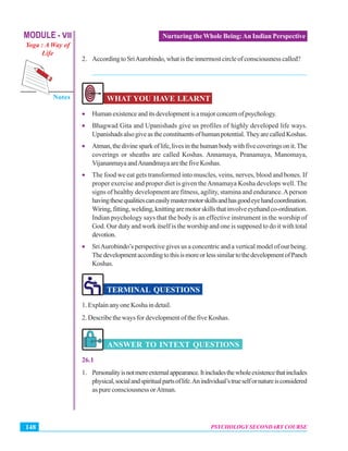 MODULE - VII
Yoga : A Way of
Life
Psychology Secondary Course
Notes
PSYCHOLOGY SECONDARY COURSE148
Nurturing the Whole Being:An Indian Perspective
2. AccordingtoSriAurobindo,whatistheinnermostcircleofconsciousnesscalled?
_______________________________________________________________
WHAT YOU HAVE LEARNT
• Humanexistenceanditsdevelopmentisamajorconcernofpsychology.
• Bhagwad Gita and Upanishads give us profiles of highly developed life ways.
Upanishadsalsogiveastheconstituentsofhumanpotential.TheyarecalledKoshas.
• Atman,thedivinesparkoflife,livesinthehumanbodywithfivecoveringsonit.The
coverings or sheaths are called Koshas. Annamaya, Pranamaya, Manomaya,
VijananmayaandAnandmayaarethefiveKoshas.
• The food we eat gets transformed into muscles, veins, nerves, blood and bones. If
proper exercise and proper diet is given theAnnamaya Kosha develops well. The
signs of healthy development are fitness, agility, stamina and endurance.Aperson
havingthesequalitiescaneasilymastermotorskillsandhasgoodeyehandcoordination.
Wiring,fitting,welding,knittingaremotorskillsthatinvolveeyehandco-ordination.
Indian psychology says that the body is an effective instrument in the worship of
God. Our duty and work itself is the worship and one is supposed to do it with total
devotion.
• SriAurobindo’s perspective gives us a concentric and a vertical model of our being.
ThedevelopmentaccordingtothisismoreorlesssimilartothedevelopmentofPanch
Koshas.
TERMINAL QUESTIONS
1. Explain any one Kosha in detail.
2. Describe the ways for development of the five Koshas.
ANSWER TO INTEXT QUESTIONS
26.1
1. Personalityisnotmereexternalappearance.Itincludesthewholeexistencethatincludes
physical,socialandspiritualpartsoflife.Anindividual’strueselfornatureisconsidered
as pure consciousness orAtman.
 