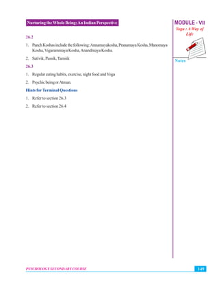 MODULE - VII
Yoga : A Way of
Life
Notes
149PSYCHOLOGY SECONDARY COURSE
Nurturing the Whole Being:An Indian Perspective
26.2
1. PanchKoshasincludethefollowing:Annamayakosha,PranamayaKosha,Manomaya
Kosha,Vigarammaya Kosha,Anandmaya Kosha.
2. Sativik,Passik,Tamsik
26.3
1. Regulareatinghabits,exercise,nightfoodandYoga
2. PsychicbeingorAtman.
Hints forTerminal Questions
1. Refer to section 26.3
2. Refer to section 26.4
 