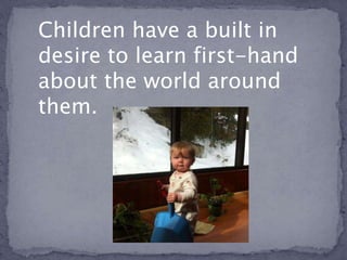 Children have a built in
desire to learn first-hand
about the world around
them.
 