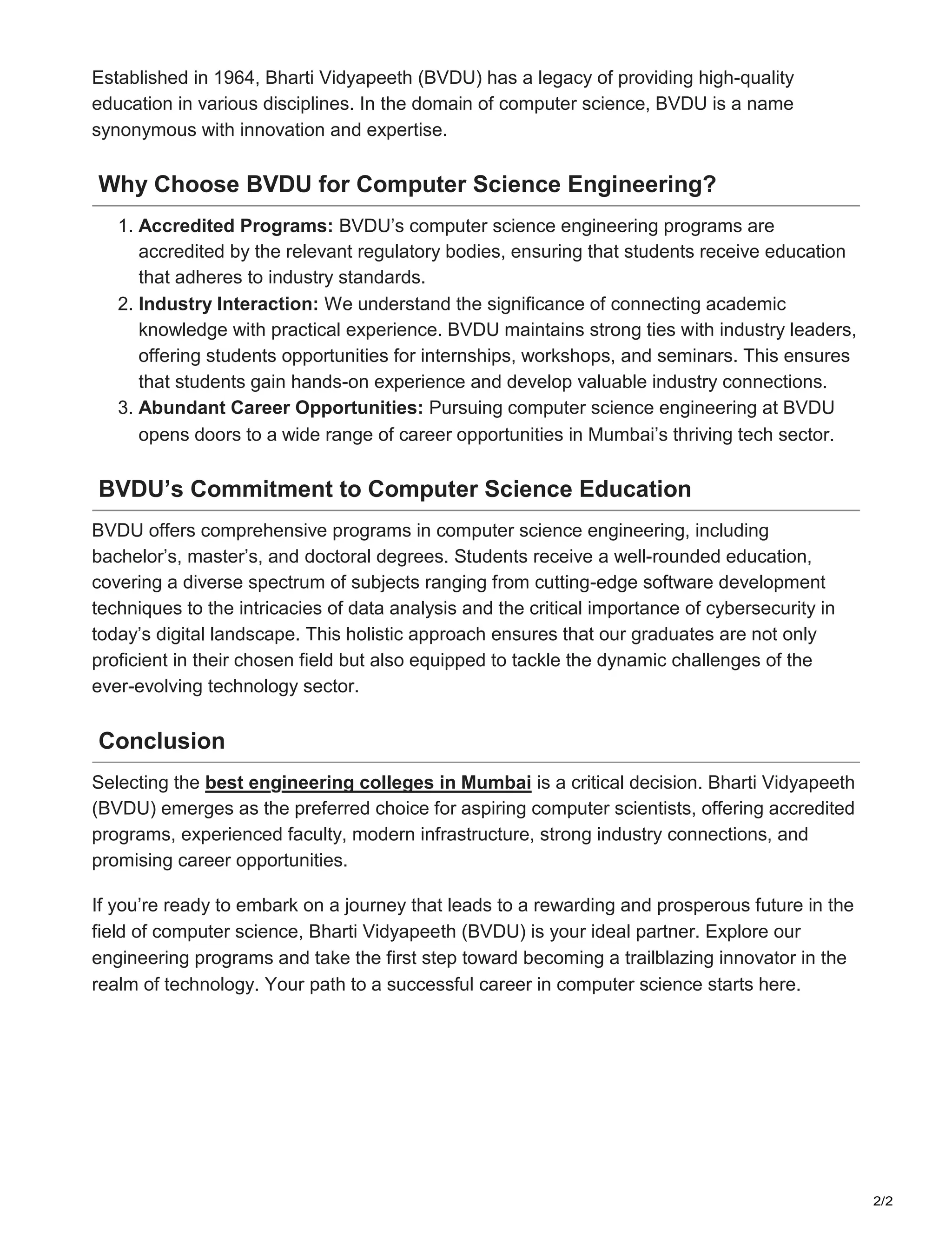 2/2
Established in 1964, Bharti Vidyapeeth (BVDU) has a legacy of providing high-quality
education in various disciplines. In the domain of computer science, BVDU is a name
synonymous with innovation and expertise.
Why Choose BVDU for Computer Science Engineering?
1. Accredited Programs: BVDU’s computer science engineering programs are
accredited by the relevant regulatory bodies, ensuring that students receive education
that adheres to industry standards.
2. Industry Interaction: We understand the significance of connecting academic
knowledge with practical experience. BVDU maintains strong ties with industry leaders,
offering students opportunities for internships, workshops, and seminars. This ensures
that students gain hands-on experience and develop valuable industry connections.
3. Abundant Career Opportunities: Pursuing computer science engineering at BVDU
opens doors to a wide range of career opportunities in Mumbai’s thriving tech sector.
BVDU’s Commitment to Computer Science Education
BVDU offers comprehensive programs in computer science engineering, including
bachelor’s, master’s, and doctoral degrees. Students receive a well-rounded education,
covering a diverse spectrum of subjects ranging from cutting-edge software development
techniques to the intricacies of data analysis and the critical importance of cybersecurity in
today’s digital landscape. This holistic approach ensures that our graduates are not only
proficient in their chosen field but also equipped to tackle the dynamic challenges of the
ever-evolving technology sector.
Conclusion
Selecting the best engineering colleges in Mumbai is a critical decision. Bharti Vidyapeeth
(BVDU) emerges as the preferred choice for aspiring computer scientists, offering accredited
programs, experienced faculty, modern infrastructure, strong industry connections, and
promising career opportunities.
If you’re ready to embark on a journey that leads to a rewarding and prosperous future in the
field of computer science, Bharti Vidyapeeth (BVDU) is your ideal partner. Explore our
engineering programs and take the first step toward becoming a trailblazing innovator in the
realm of technology. Your path to a successful career in computer science starts here.
 