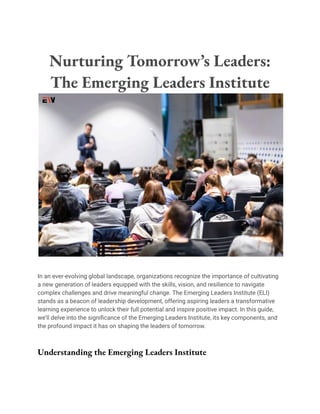 Nurturing Tomorrow’s Leaders:
The Emerging Leaders Institute
In an ever-evolving global landscape, organizations recognize the importance of cultivating
a new generation of leaders equipped with the skills, vision, and resilience to navigate
complex challenges and drive meaningful change. The Emerging Leaders Institute (ELI)
stands as a beacon of leadership development, offering aspiring leaders a transformative
learning experience to unlock their full potential and inspire positive impact. In this guide,
we’ll delve into the significance of the Emerging Leaders Institute, its key components, and
the profound impact it has on shaping the leaders of tomorrow.
Understanding the Emerging Leaders Institute
 