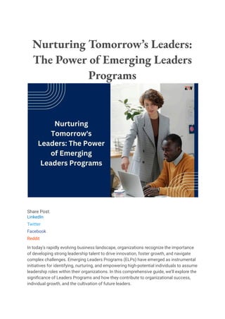 Nurturing Tomorrow’s Leaders:
The Power of Emerging Leaders
Programs
Share Post:
LinkedIn
Twitter
Facebook
Reddit
In today’s rapidly evolving business landscape, organizations recognize the importance
of developing strong leadership talent to drive innovation, foster growth, and navigate
complex challenges. Emerging Leaders Programs (ELPs) have emerged as instrumental
initiatives for identifying, nurturing, and empowering high-potential individuals to assume
leadership roles within their organizations. In this comprehensive guide, we’ll explore the
significance of Leaders Programs and how they contribute to organizational success,
individual growth, and the cultivation of future leaders.
 