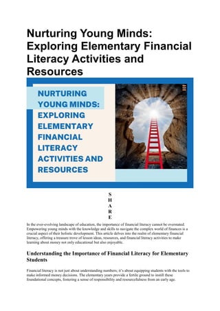 Nurturing Young Minds:
Exploring Elementary Financial
Literacy Activities and
Resources
S
H
A
R
E
In the ever-evolving landscape of education, the importance of financial literacy cannot be overstated.
Empowering young minds with the knowledge and skills to navigate the complex world of finances is a
crucial aspect of their holistic development. This article delves into the realm of elementary financial
literacy, offering a treasure trove of lesson ideas, resources, and financial literacy activities to make
learning about money not only educational but also enjoyable.
Understanding the Importance of Financial Literacy for Elementary
Students
Financial literacy is not just about understanding numbers; it’s about equipping students with the tools to
make informed money decisions. The elementary years provide a fertile ground to instill these
foundational concepts, fostering a sense of responsibility and resourcefulness from an early age.
 