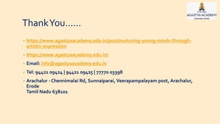 ThankYou……
• https://www.agastyaacademy.edu.in/post/nurturing-young-minds-through-
artistic-expression
• https://www.agastyaacademy.edu.in/
• Email: info@agastyaacademy.edu.in
• Tel: 94421 09424 | 94421 09425 | 77770 03398
• Arachalur - Chennimalai Rd, Sunnaiparai, Veerapampalayam post, Arachalur,
Erode
Tamil Nadu 638101
 
