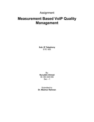 Assignment

Measurement Based VoIP Quality
        Management




          Sub: IP Telephony
              ETE: 605




                   By:
           Nuruddin Ahmed
            ID: 063 429 056
                 Sec – 1



              Submitted to:
          Dr. Mashiur Rahman
 