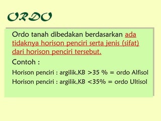 ORDO
 Ordo tanah dibedakan berdasarkan ada
Ordo tanah dibedakan berdasarkan ada
 tidaknya horison penciri serta jenis (sifat)
tidaknya horison penciri serta jenis (sifat)
 dari horison penciri tersebut.
dari horison penciri tersebut.
Contoh ::
 Contoh
Horison penciri :: argilik,KB >35 % = ordo Alfisol
Horison penciri argilik,KB >35 % = ordo Alfisol
Horison penciri :: argilik,KB <35% = ordo Ultisol
Horison penciri argilik,KB <35% = ordo Ultisol
 