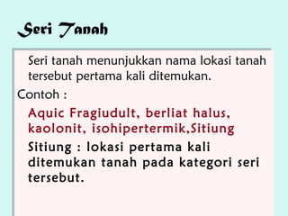 Seri Tanah
 Seri tanah menunjukkan nama lokasi tanah
  Seri tanah menunjukkan nama lokasi tanah
 tersebut pertama kali ditemukan.
  tersebut pertama kali ditemukan.
Contoh ::
Contoh
 Aquic Fragiudult, berliat halus,
  Aquic Fragiudult, berliat halus,
 kaolonit, isohipertermik,Sitiung
  kaolonit, isohipertermik,Sitiung
 Sitiung :: lokasi pertama kali
  Sitiung lokasi pertama kali
 ditemukan tanah pada kategori seri
  ditemukan tanah pada kategori seri
 tersebut.
  tersebut.
 