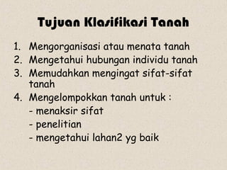 Tujuan Klasifikasi Tanah
1. Mengorganisasi atau menata tanah
2. Mengetahui hubungan individu tanah
3. Memudahkan mengingat sifat-sifat
   tanah
4. Mengelompokkan tanah untuk :
   - menaksir sifat
   - penelitian
   - mengetahui lahan2 yg baik
 