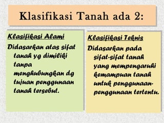 Klasifikasi Tanah ada 2:
   Klasifikasi Tanah ada 2:
Klasifikasi Alami
Klasifikasi Alami       Klasifikasi Teknis
                        Klasifikasi Teknis
Didasarkan atas sifat
Didasarkan atas sifat   Didasarkan pada
                        Didasarkan pada
   tanah yg dimiliki
  tanah yg dimiliki       sifat-sifat tanah
                          sifat-sifat tanah
   tanpa
  tanpa                   yang mempengaruhi
                          yang mempengaruhi
   menghubungkan dg
  menghubungkan dg        kemampuan tanah
                          kemampuan tanah
   tujuan penggunaan
  tujuan penggunaan       untuk penggunaan-
                          untuk penggunaan-
   tanah tersebut.
  tanah tersebut.         penggunaan tertentu.
                          penggunaan tertentu.
 