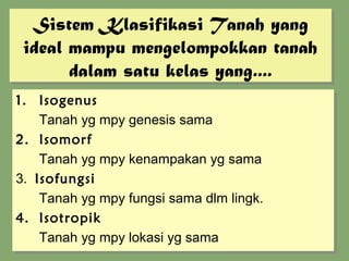 Sistem Klasifikasi Tanah yang
   Sistem Klasifikasi Tanah yang
 ideal mampu mengelompokkan tanah
 ideal mampu mengelompokkan tanah
       dalam satu kelas yang....
       dalam satu kelas yang....
1. Isogenus
1. Isogenus
    Tanah yg mpy genesis sama
    Tanah yg mpy genesis sama
2. Isomorf
2. Isomorf
    Tanah yg mpy kenampakan yg sama
    Tanah yg mpy kenampakan yg sama
3. Isofungsi
3. Isofungsi
    Tanah yg mpy fungsi sama dlm lingk.
    Tanah yg mpy fungsi sama dlm lingk.
4. Isotropik
4. Isotropik
    Tanah yg mpy lokasi yg sama
    Tanah yg mpy lokasi yg sama
 