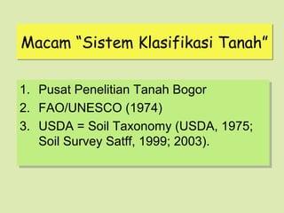 Macam “Sistem Klasifikasi Tanah”

1.
1.   Pusat Penelitian Tanah Bogor
     Pusat Penelitian Tanah Bogor
2.
2.   FAO/UNESCO (1974)
     FAO/UNESCO (1974)
3.
3.   USDA = Soil Taxonomy (USDA, 1975;
     USDA = Soil Taxonomy (USDA, 1975;
     Soil Survey Satff, 1999; 2003).
     Soil Survey Satff, 1999; 2003).
 