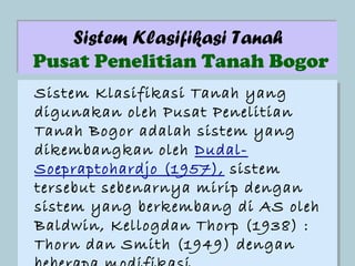 Sistem Klasifikasi Tanah
Pusat Penelitian Tanah Bogor
Sistem Klasifikasi Tanah yang
Sistem Klasifikasi Tanah yang
digunakan oleh Pusat Penelitian
digunakan oleh Pusat Penelitian
Tanah Bogor adalah sistem yang
Tanah Bogor adalah sistem yang
dikembangkan oleh Dudal-
dikembangkan oleh Dudal-
Soepraptohardjo (1957), sistem
Soepraptohardjo (1957), sistem
tersebut sebenarnya mirip dengan
tersebut sebenarnya mirip dengan
sistem yang berkembang di AS oleh
sistem yang berkembang di AS oleh
Baldwin, Kellogdan Thorp (1938) ::
Baldwin, Kellogdan Thorp (1938)
Thorn dan Smith (1949) dengan
Thorn dan Smith (1949) dengan
 