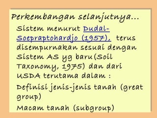 Perkembangan selanjutnya...
Perkembangan selanjutnya...
 Sistem menurut Dudal-
 Sistem menurut Dudal-
 Soepraptohardjo (1957), terus
 Soepraptohardjo (1957), terus
 disempurnakan sesuai dengan
 disempurnakan sesuai dengan
 Sistem AS yg baru(Soil
 Sistem AS yg baru(Soil
 Taxonomy, 1975) dan dari
 Taxonomy, 1975) dan dari
 USDA terutama dalam ::
 USDA terutama dalam
 Definisi jenis-jenis tanah (great
 Definisi jenis-jenis tanah (great
 group)
 group)
 Macam tanah (subgroup)
 Macam tanah (subgroup)
 