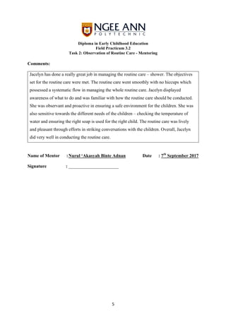 Diploma in Early Childhood Education
Field Practicum 3.2
Task 2: Observation of Routine Care - Mentoring
	
	 5	
Comments:
Jacelyn has done a really great job in managing the routine care – shower. The objectives
set for the routine care were met. The routine care went smoothly with no hiccups which
possessed a systematic flow in managing the whole routine care. Jacelyn displayed
awareness of what to do and was familiar with how the routine care should be conducted.
She was observant and proactive in ensuring a safe environment for the children. She was
also sensitive towards the different needs of the children – checking the temperature of
water and ensuring the right soap is used for the right child. The routine care was lively
and pleasant through efforts in striking conversations with the children. Overall, Jacelyn
did very well in conducting the routine care.
Name of Mentor :Nurul ‘Akasyah Binte Adnan Date : 7th
September 2017
Signature : ______________________
 