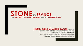 LECTURER : ASST. PROF. DR. SHAMZANI AFFENDY MOHD DIN
DEPARTMENT OF APPLIED ART & DESIGN
KULLIYYAH OF ARCHITECTURE & ENVIRONMENTAL DESIGN
AAD 3200 CONSERVATION, SEMESTER 2, 2015/2016
NURUL AQILA AHAMAD KAMAL, 1412832
STONEThe MAKING Of STONE CARVING And Its CONSERVATION
In FRANCE
 